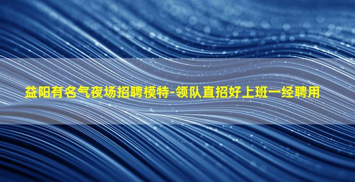 益阳有名气夜场招聘模特-领队直招好上班一经聘用